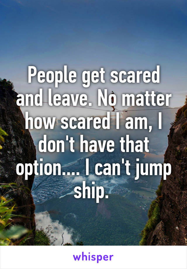 People get scared and leave. No matter how scared I am, I don't have that option.... I can't jump ship. 