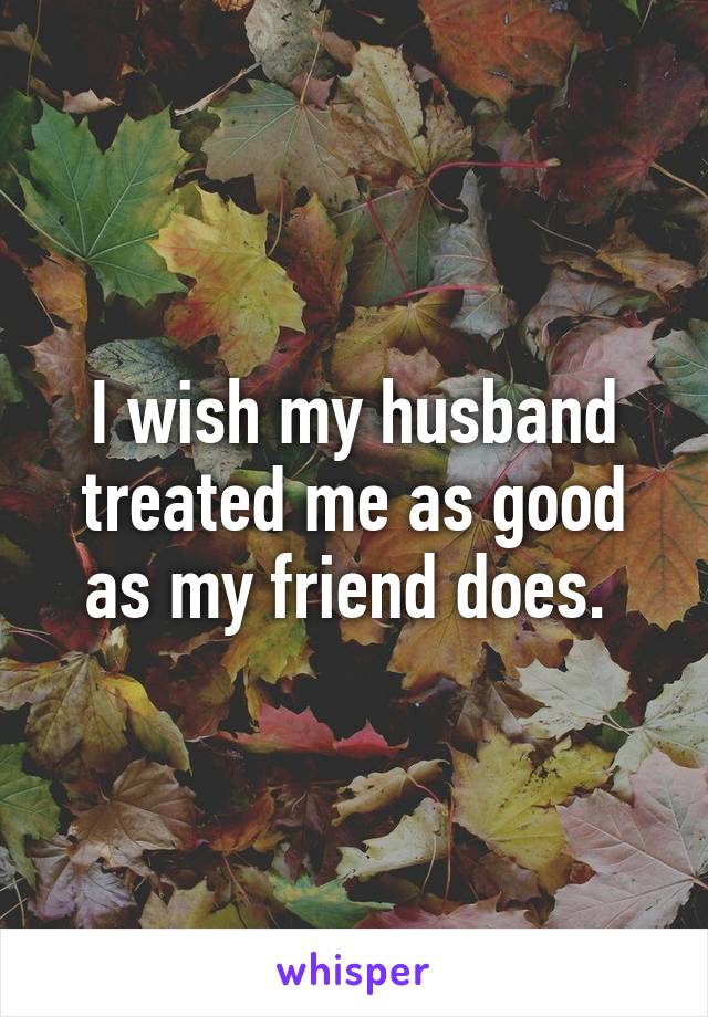 I wish my husband treated me as good as my friend does. 