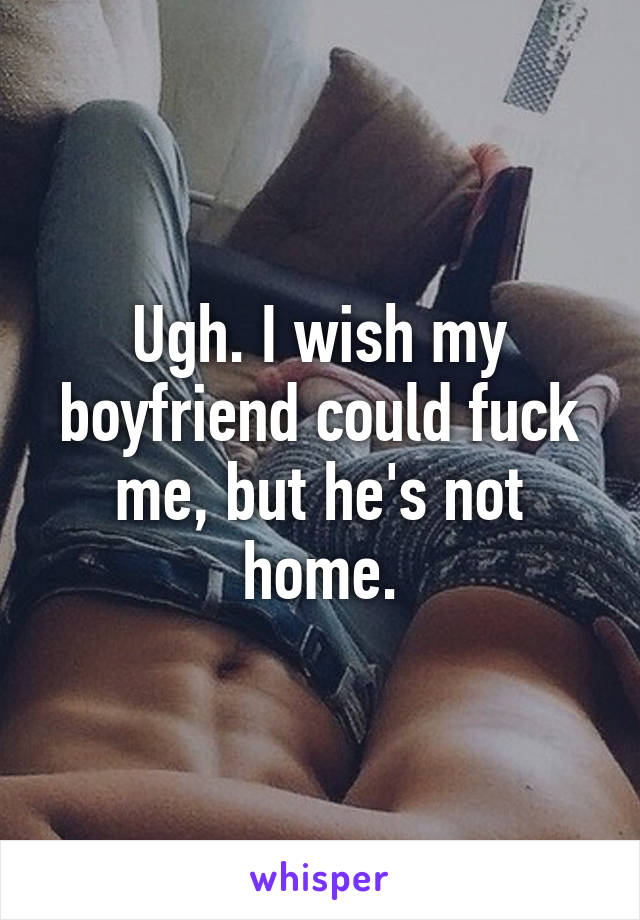 Ugh. I wish my boyfriend could fuck me, but he's not home.