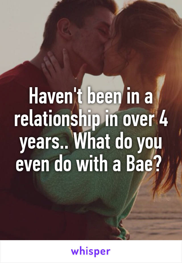 Haven't been in a relationship in over 4 years.. What do you even do with a Bae? 