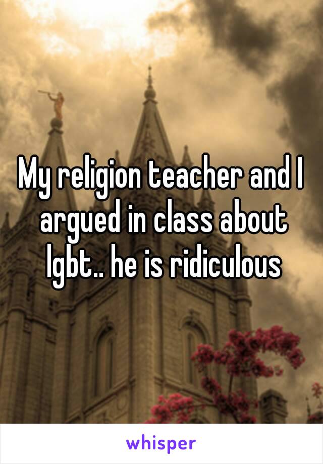 My religion teacher and I argued in class about lgbt.. he is ridiculous