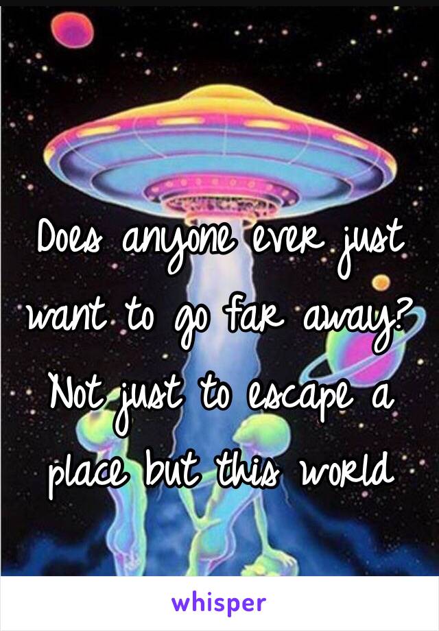 Does anyone ever just want to go far away? Not just to escape a place but this world