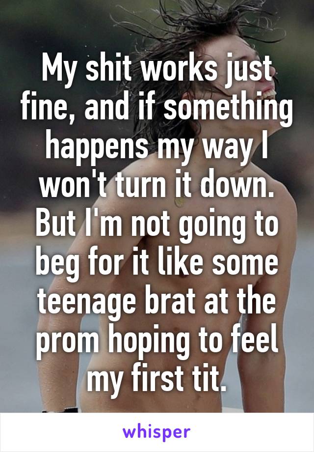 My shit works just fine, and if something happens my way I won't turn it down. But I'm not going to beg for it like some teenage brat at the prom hoping to feel my first tit.