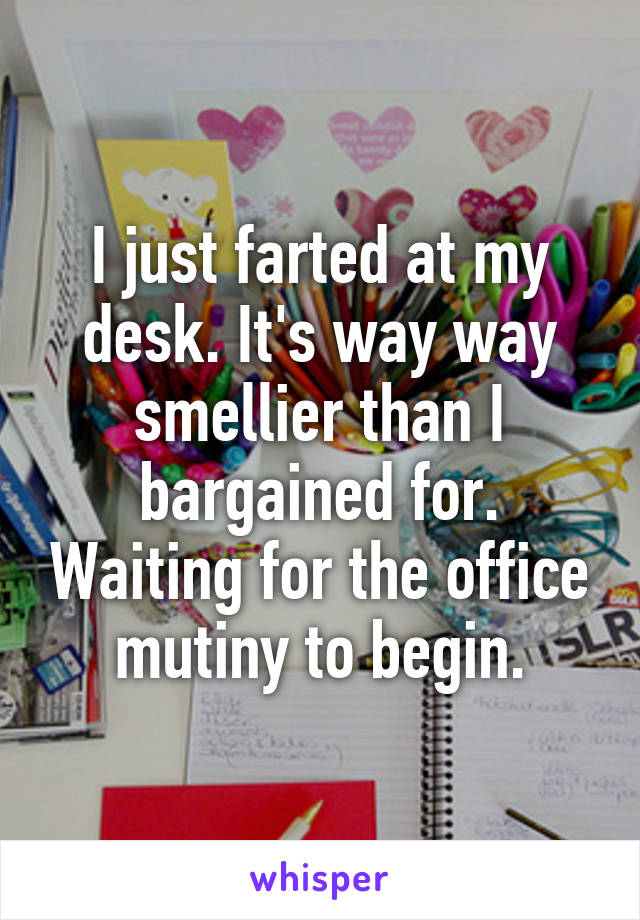 I just farted at my desk. It's way way smellier than I bargained for. Waiting for the office mutiny to begin.