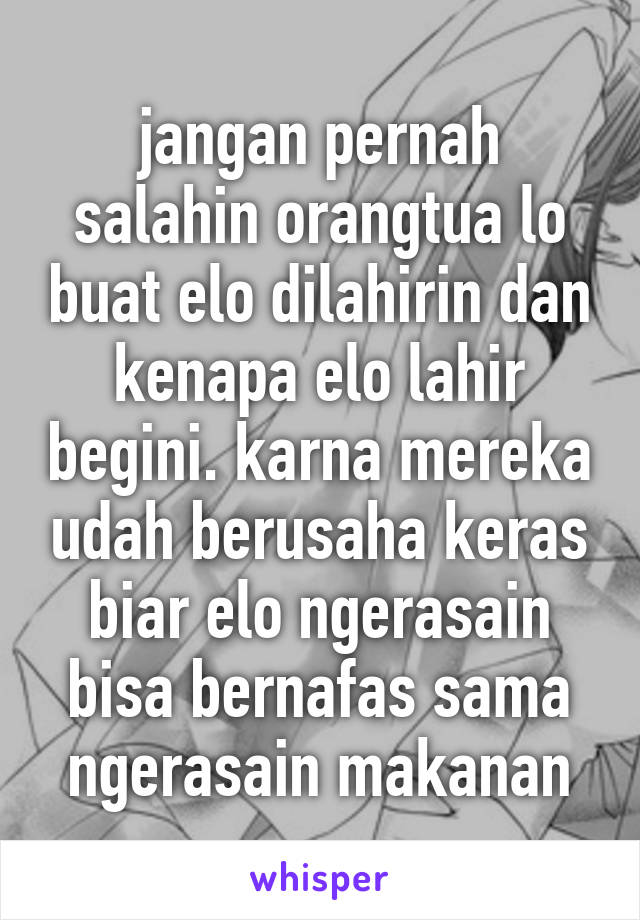 jangan pernah salahin orangtua lo buat elo dilahirin dan kenapa elo lahir begini. karna mereka udah berusaha keras biar elo ngerasain bisa bernafas sama ngerasain makanan