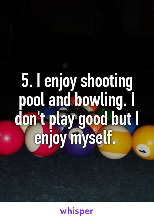 5. I enjoy shooting pool and bowling. I don't play good but I enjoy myself. 