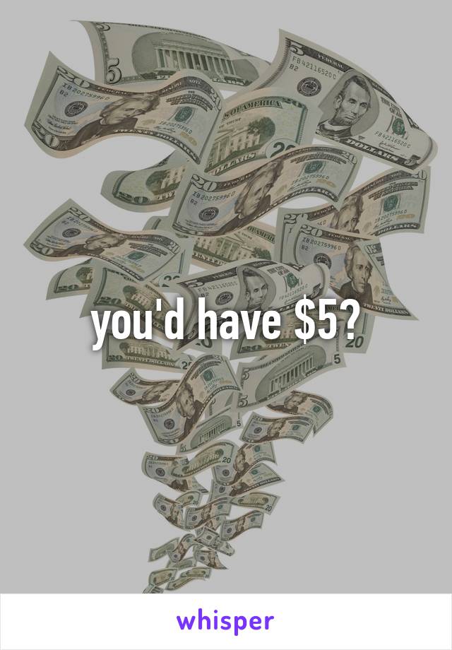 you'd have $5?