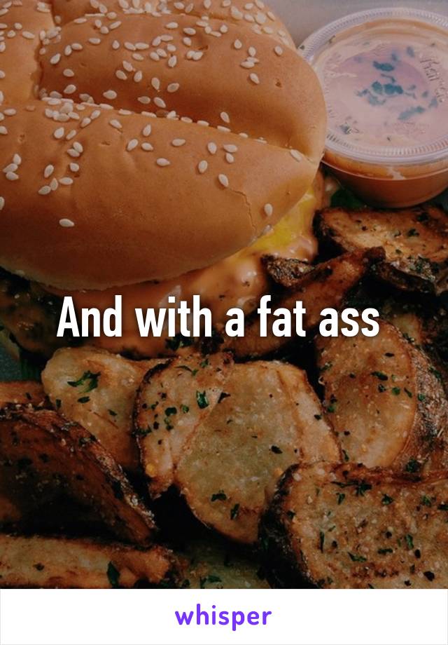 And with a fat ass 