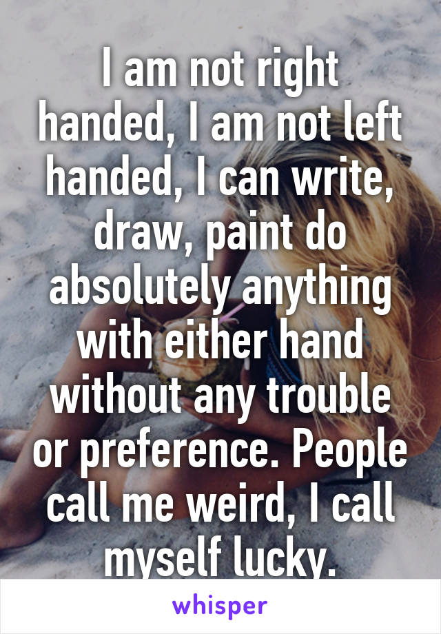 I am not right handed, I am not left handed, I can write, draw, paint do absolutely anything with either hand without any trouble or preference. People call me weird, I call myself lucky.