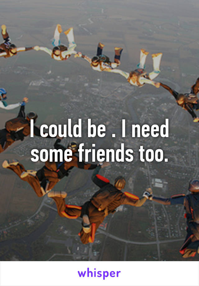 I could be . I need some friends too.