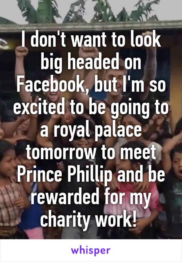 I don't want to look big headed on Facebook, but I'm so excited to be going to a royal palace tomorrow to meet Prince Phillip and be rewarded for my charity work! 