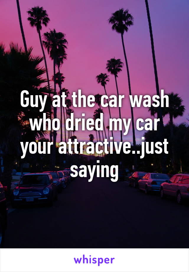 Guy at the car wash who dried my car your attractive..just saying