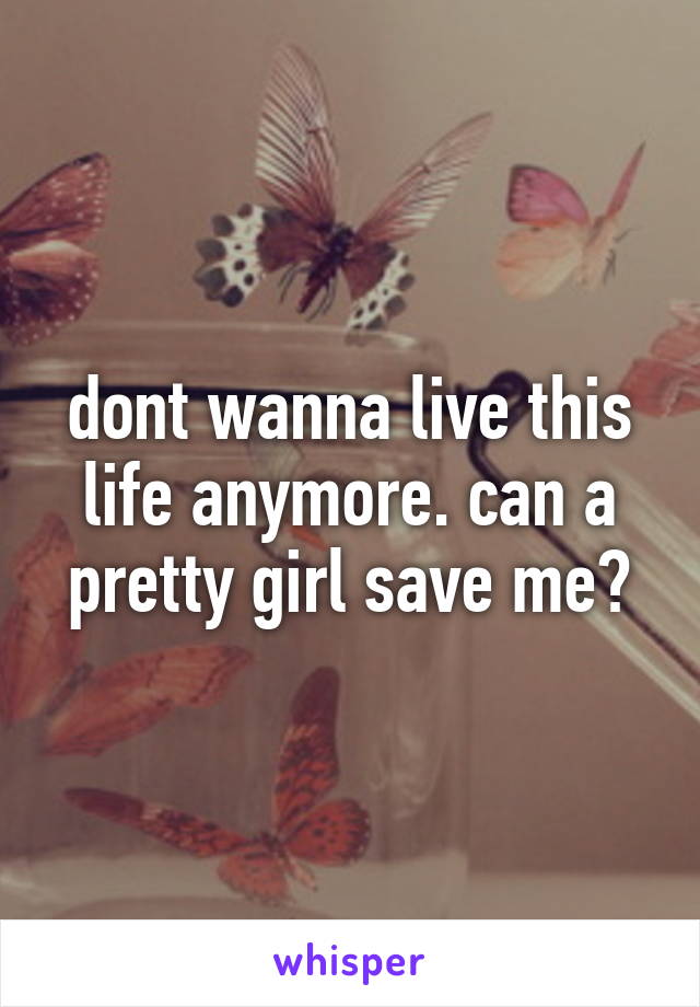 dont wanna live this life anymore. can a pretty girl save me?