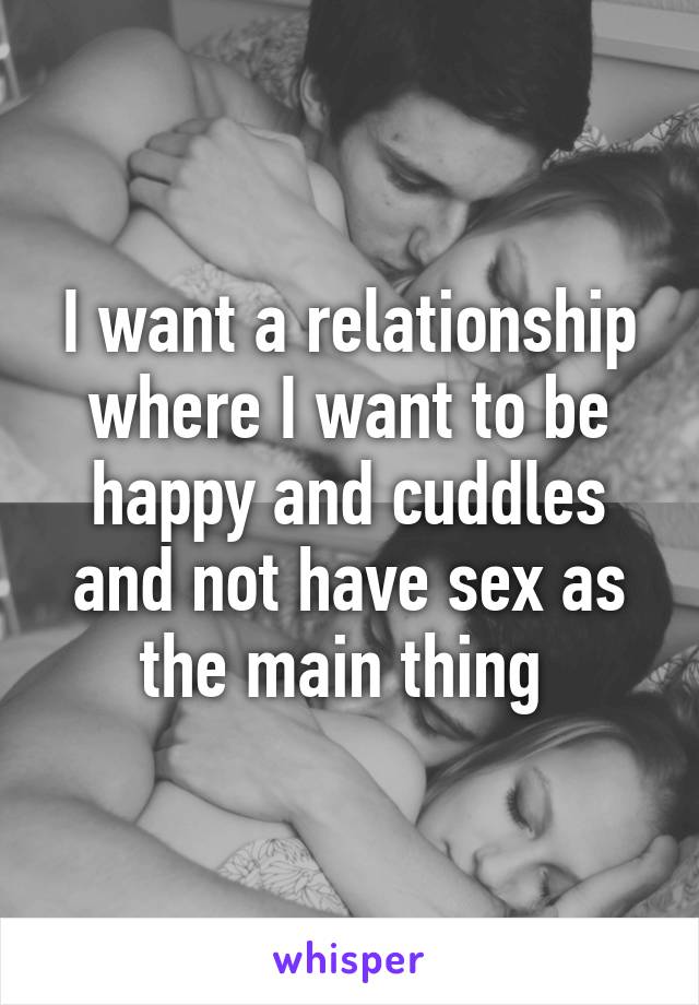 I want a relationship where I want to be happy and cuddles and not have sex as the main thing 