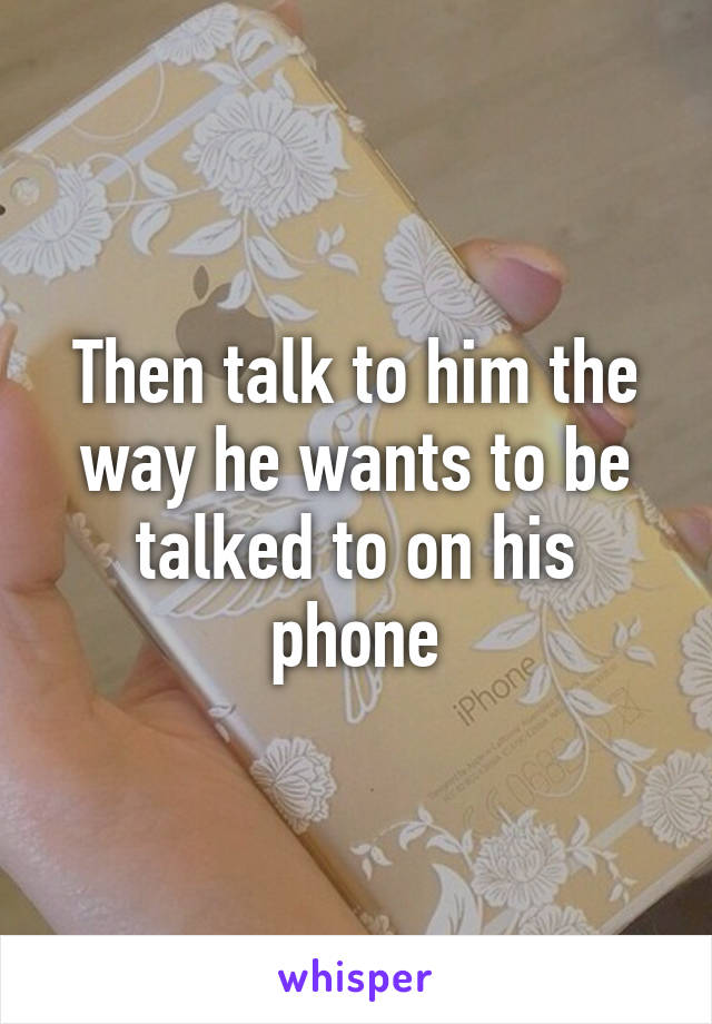 Then talk to him the way he wants to be talked to on his phone