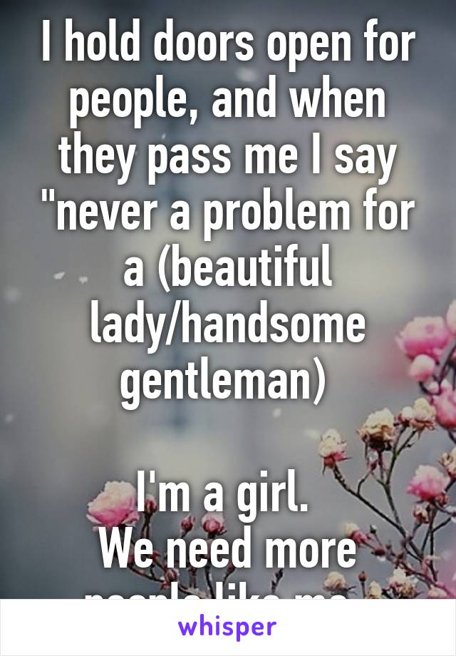 I hold doors open for people, and when they pass me I say "never a problem for a (beautiful lady/handsome gentleman) 

I'm a girl. 
We need more people like me. 