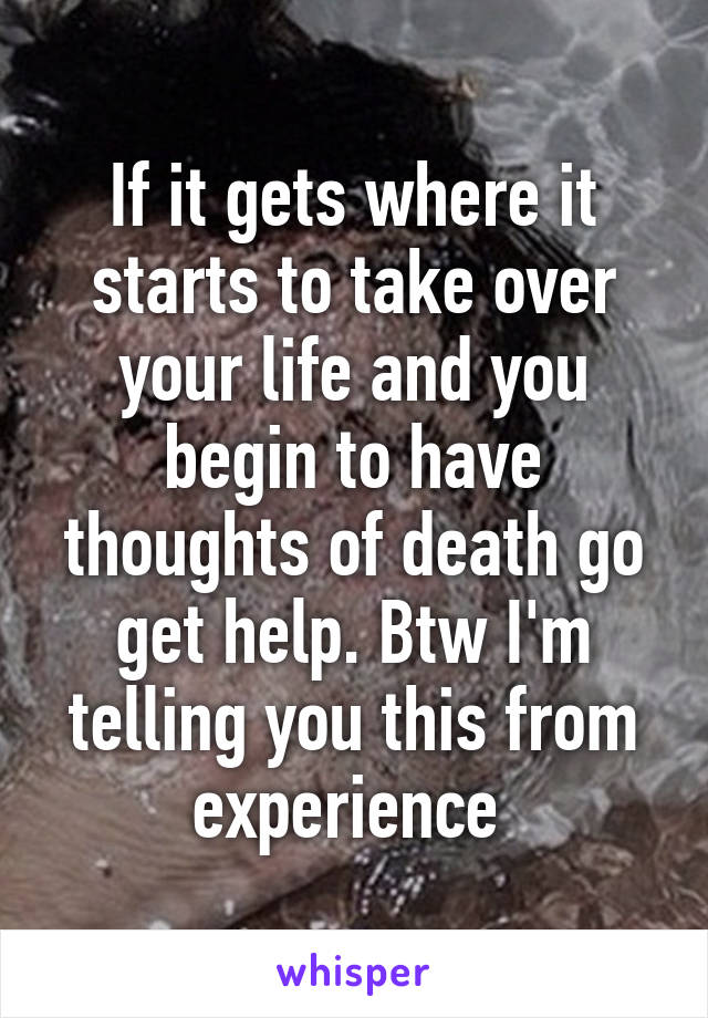 If it gets where it starts to take over your life and you begin to have thoughts of death go get help. Btw I'm telling you this from experience 