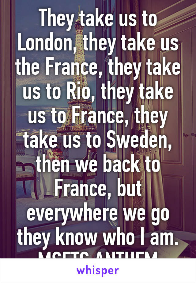 They take us to London, they take us the France, they take us to Rio, they take us to France, they take us to Sweden, then we back to France, but everywhere we go they know who I am. MSFTS ANTHEM