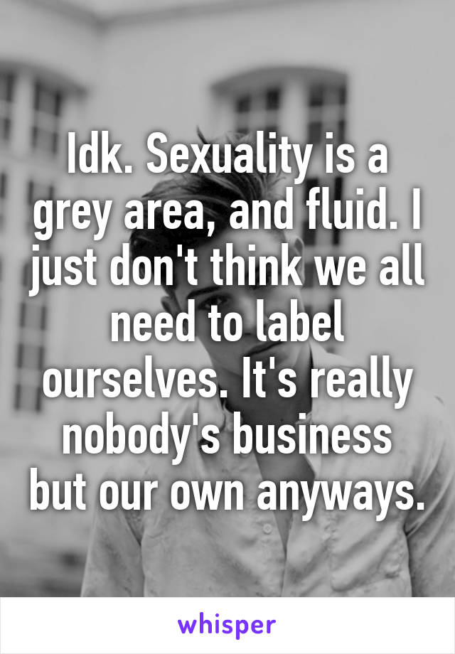 Idk. Sexuality is a grey area, and fluid. I just don't think we all need to label ourselves. It's really nobody's business but our own anyways.