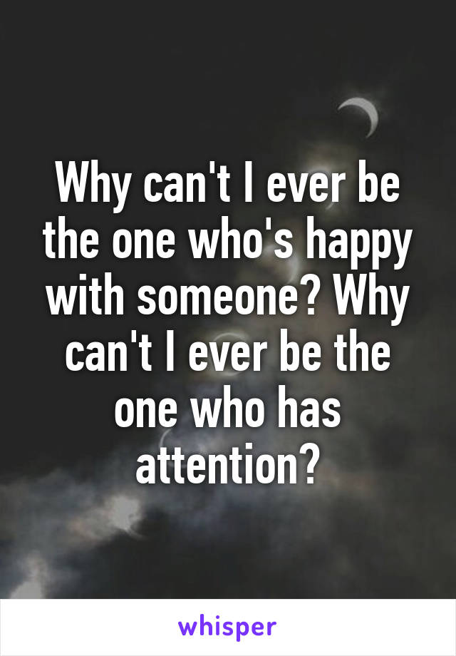 Why can't I ever be the one who's happy with someone? Why can't I ever be the one who has attention?