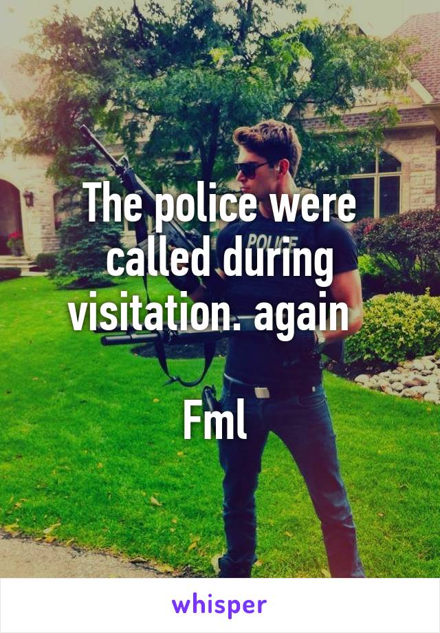 The police were called during visitation. again  

Fml 