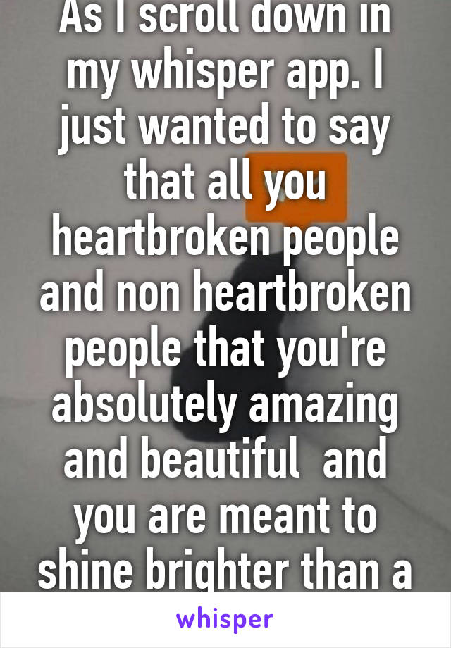 As I scroll down in my whisper app. I just wanted to say that all you heartbroken people and non heartbroken people that you're absolutely amazing and beautiful  and you are meant to shine brighter than a star!