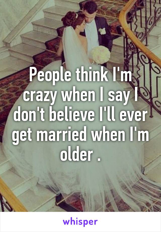 People think I'm crazy when I say I don't believe I'll ever get married when I'm older .