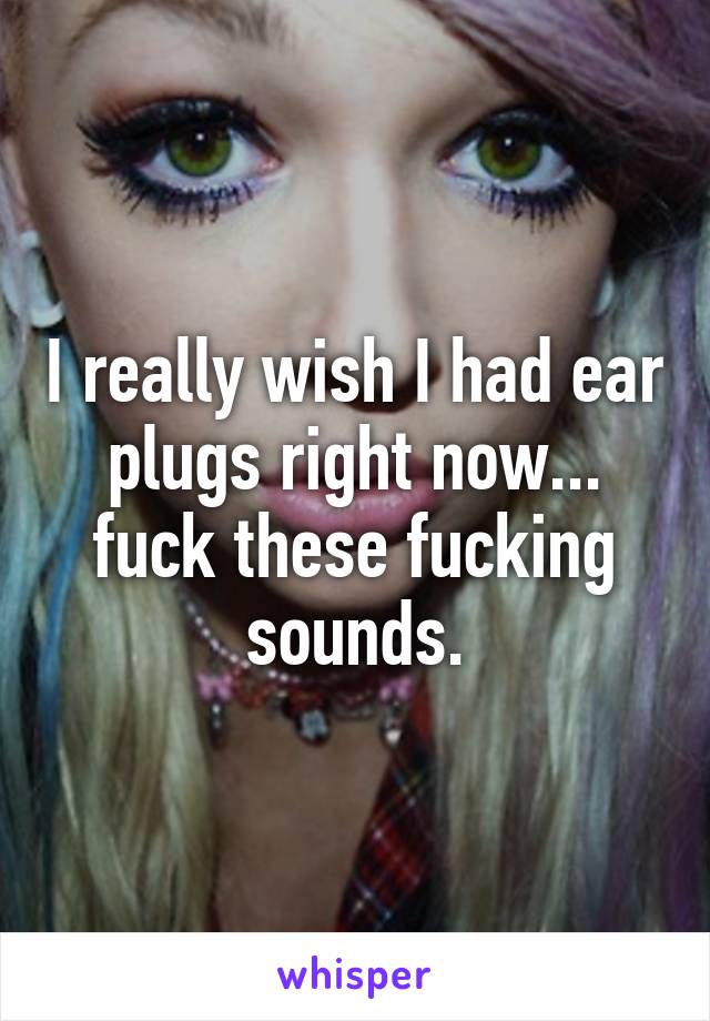 I really wish I had ear plugs right now... fuck these fucking sounds.