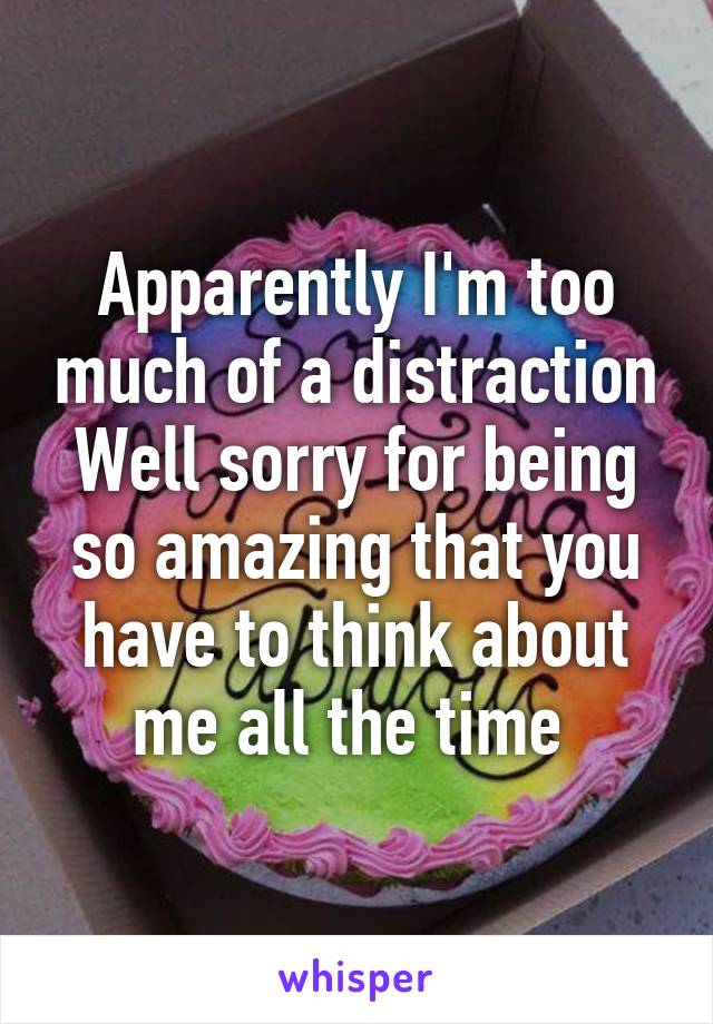 Apparently I'm too much of a distraction
Well sorry for being so amazing that you have to think about me all the time 