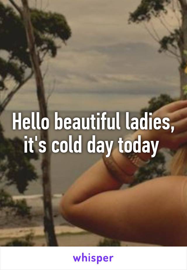 Hello beautiful ladies, it's cold day today 