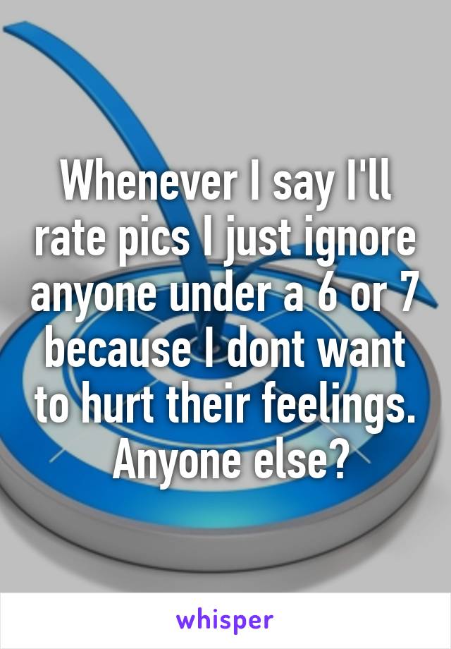 Whenever I say I'll rate pics I just ignore anyone under a 6 or 7 because I dont want to hurt their feelings.
 Anyone else?