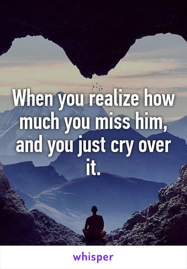 When you realize how much you miss him, and you just cry over it.