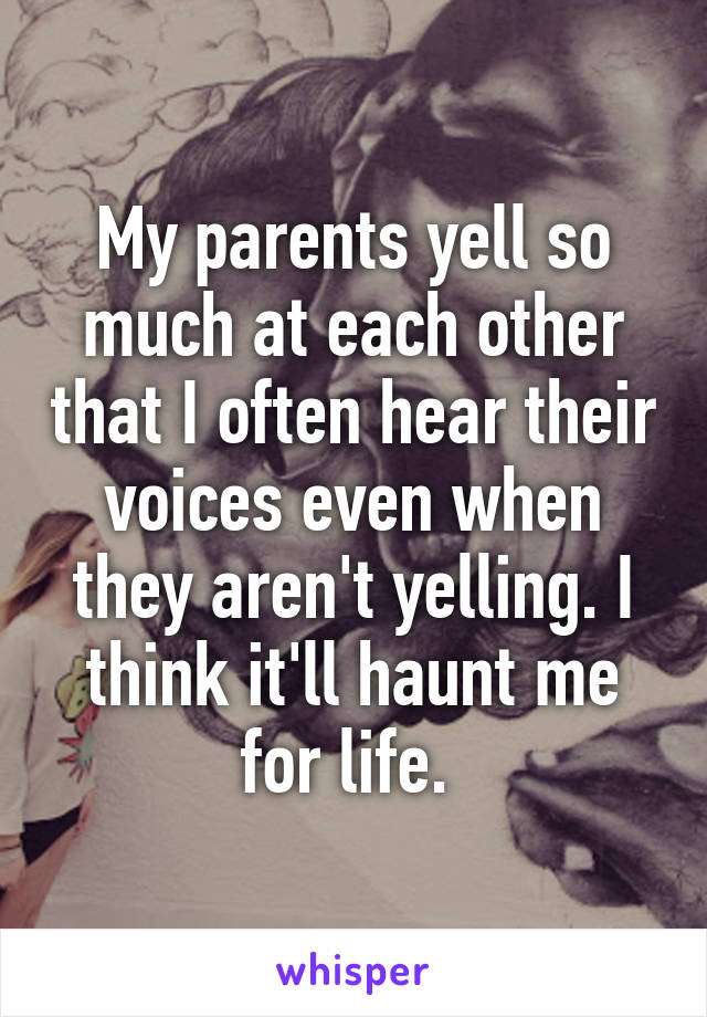 My parents yell so much at each other that I often hear their voices even when they aren't yelling. I think it'll haunt me for life. 