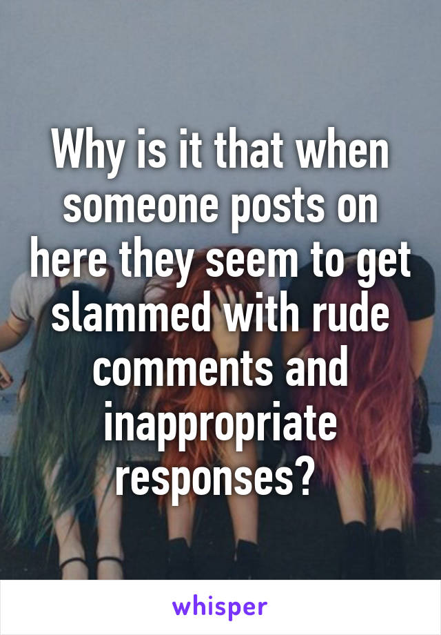 Why is it that when someone posts on here they seem to get slammed with rude comments and inappropriate responses? 