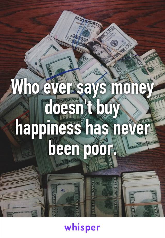 Who ever says money doesn't buy happiness has never been poor.