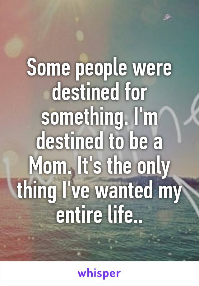 Some people were destined for something. I'm destined to be a Mom. It's the only thing I've wanted my entire life..