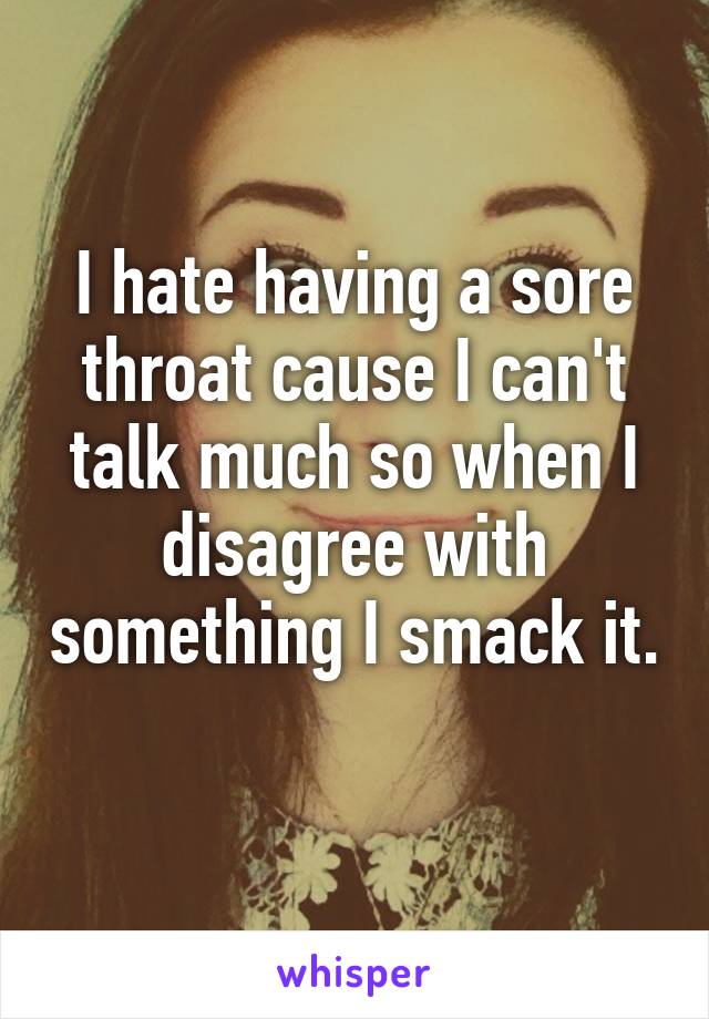 I hate having a sore throat cause I can't talk much so when I disagree with something I smack it. 