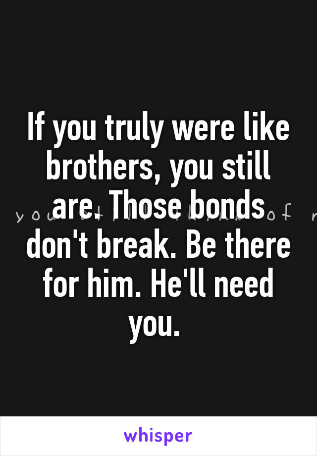 If you truly were like brothers, you still are. Those bonds don't break. Be there for him. He'll need you. 