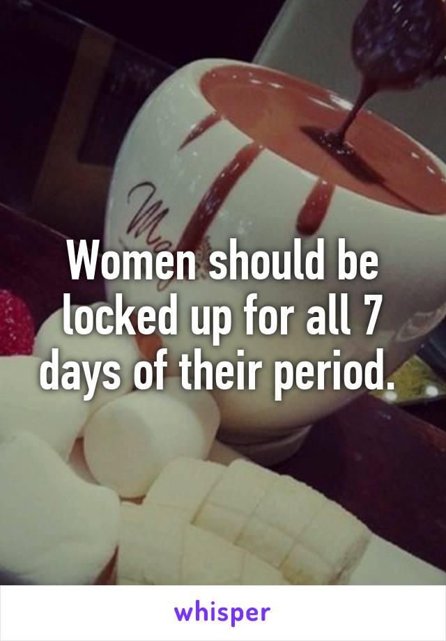 Women should be locked up for all 7 days of their period. 