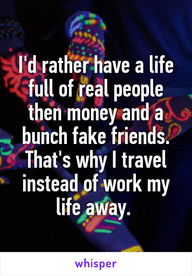 I'd rather have a life full of real people then money and a bunch fake friends. That's why I travel instead of work my life away. 