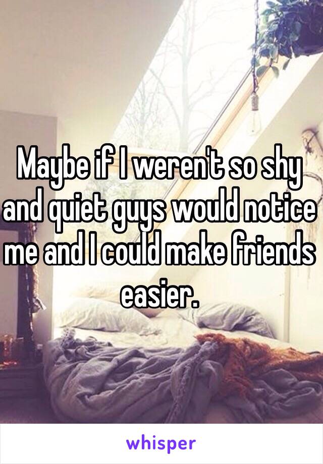 Maybe if I weren't so shy and quiet guys would notice me and I could make friends easier.