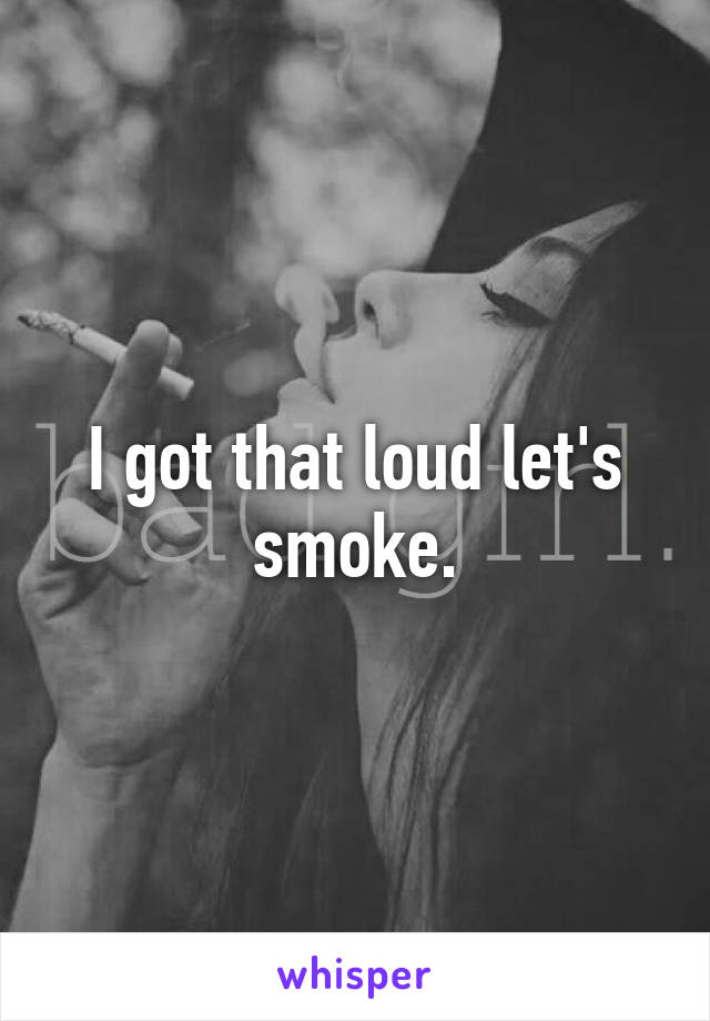 I got that loud let's smoke.