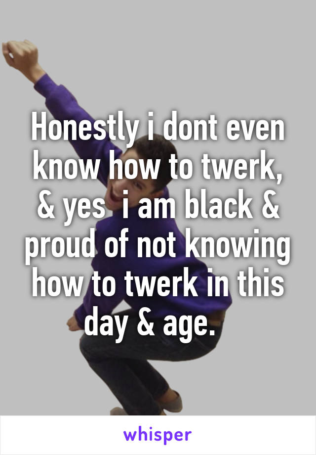 Honestly i dont even know how to twerk, & yes  i am black & proud of not knowing how to twerk in this day & age.  