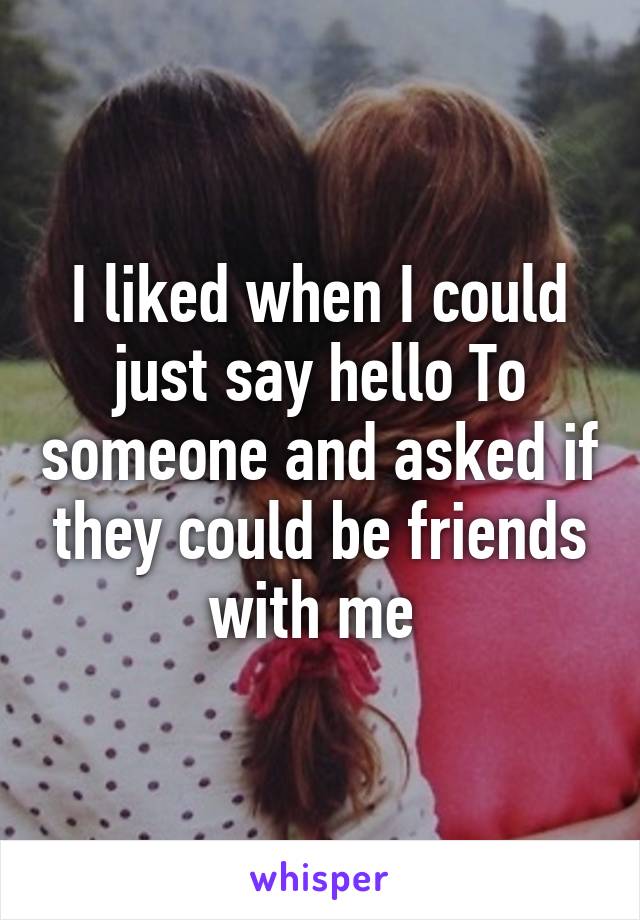 I liked when I could just say hello To someone and asked if they could be friends with me 