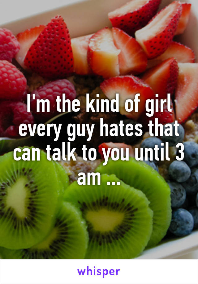 I'm the kind of girl every guy hates that can talk to you until 3 am ...