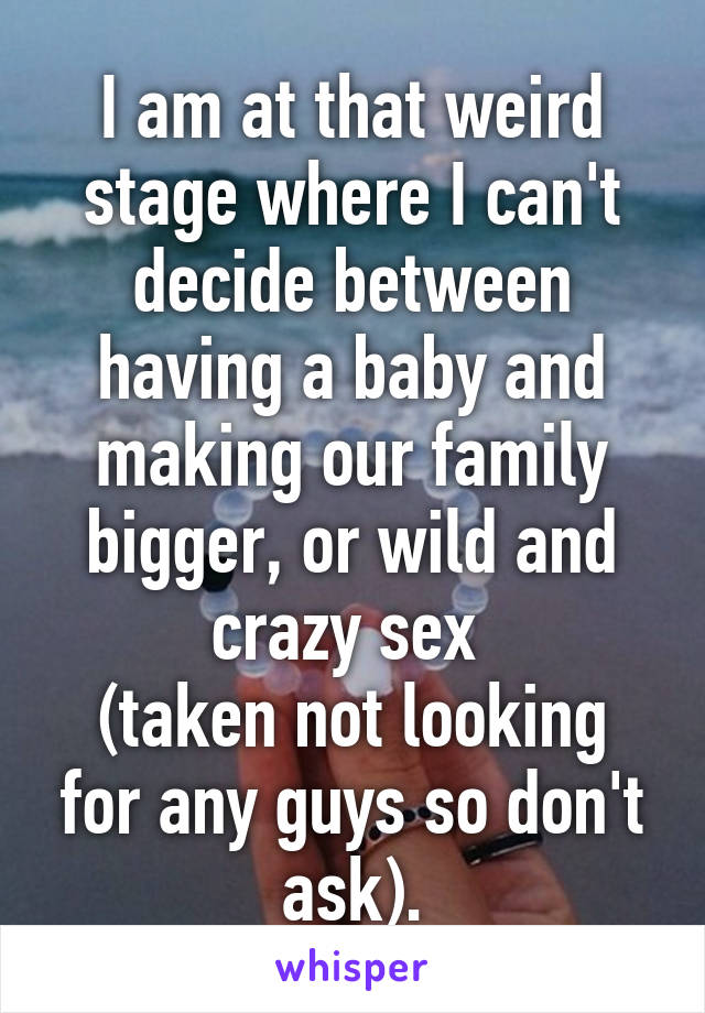 I am at that weird stage where I can't decide between having a baby and making our family bigger, or wild and crazy sex 
(taken not looking for any guys so don't ask).