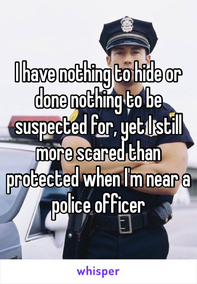 I have nothing to hide or done nothing to be suspected for, yet I still more scared than protected when I'm near a police officer