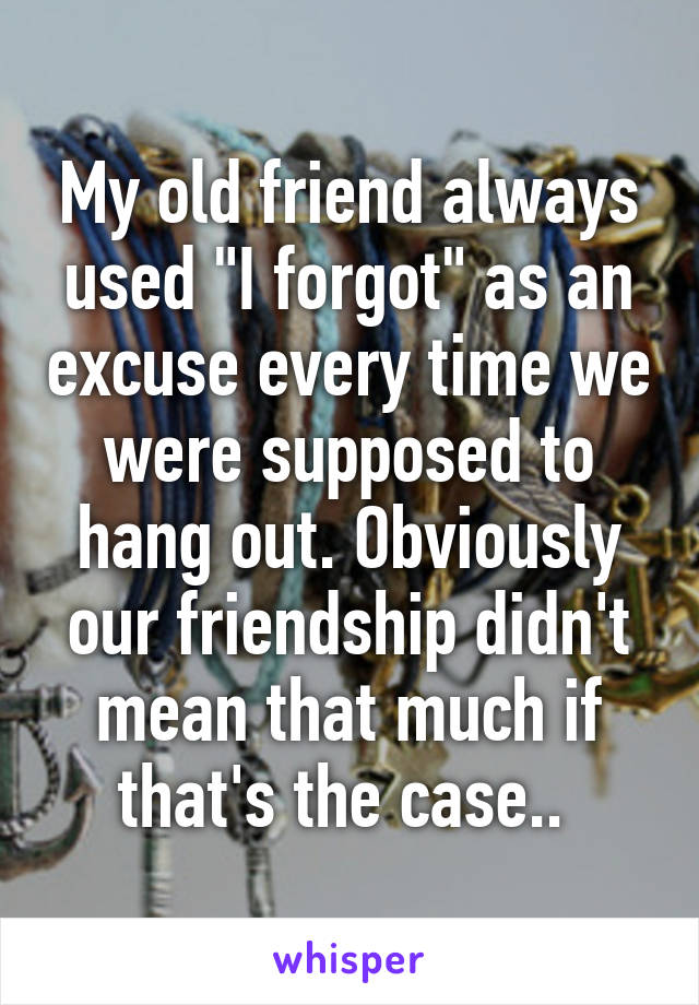 My old friend always used "I forgot" as an excuse every time we were supposed to hang out. Obviously our friendship didn't mean that much if that's the case.. 