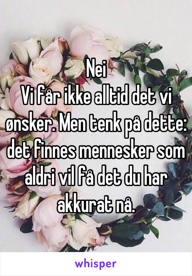 Nei
 Vi får ikke alltid det vi ønsker. Men tenk på dette: det finnes mennesker som aldri vil få det du har akkurat nå. 