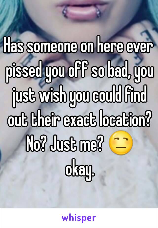 Has someone on here ever pissed you off so bad, you just wish you could find out their exact location? No? Just me? 😒 okay.